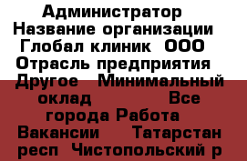 Администратор › Название организации ­ Глобал клиник, ООО › Отрасль предприятия ­ Другое › Минимальный оклад ­ 15 000 - Все города Работа » Вакансии   . Татарстан респ.,Чистопольский р-н